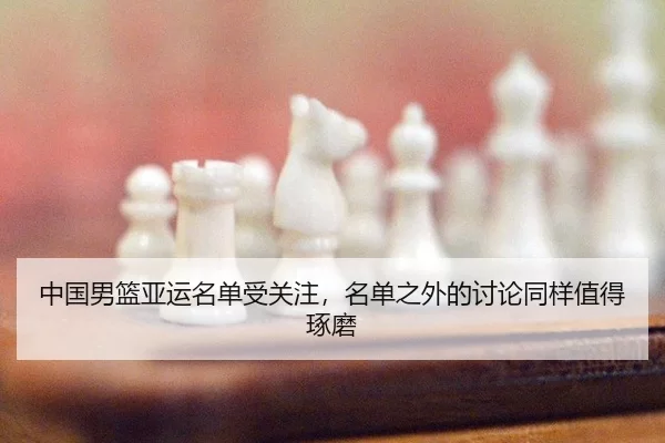中国男篮亚运名单受关注，名单之外的讨论同样值得琢磨